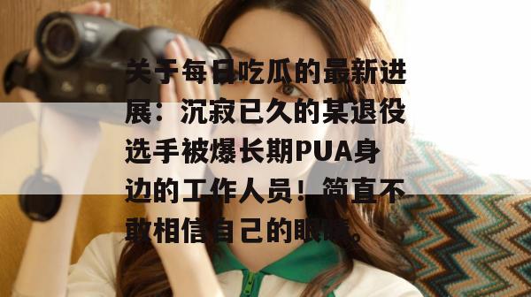 关于每日吃瓜的最新进展:沉寂已久的某退役选手被爆长期PUA身边的工作人员!简直不敢相信自己的眼睛。 关于每日吃瓜的最新进展:沉寂已久的某退役选手被爆长期PUA身边的工作人员!简直不敢相信自己的眼睛。